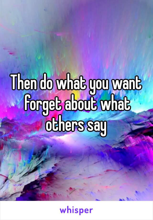 Then do what you want forget about what others say 