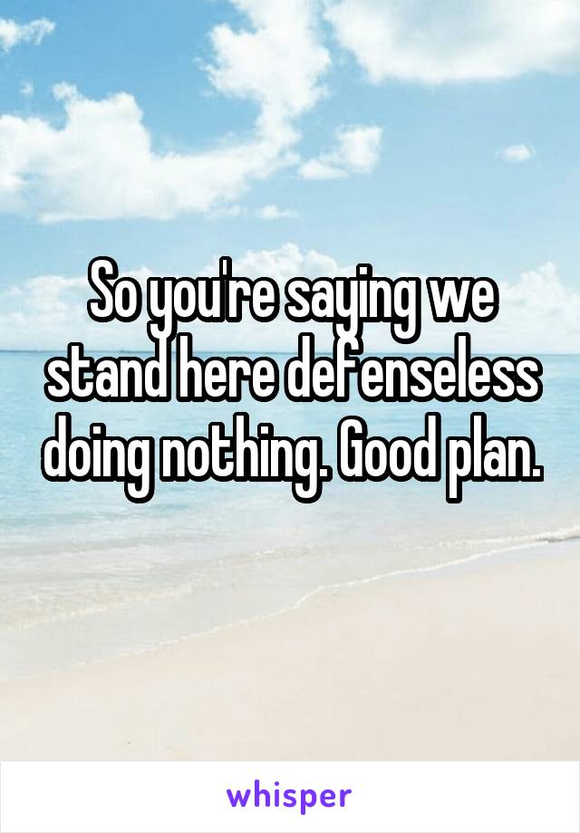 So you're saying we stand here defenseless doing nothing. Good plan. 