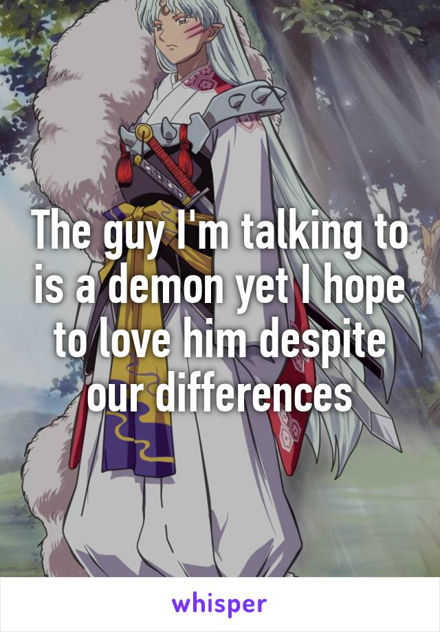 The guy I'm talking to is a demon yet I hope to love him despite our differences