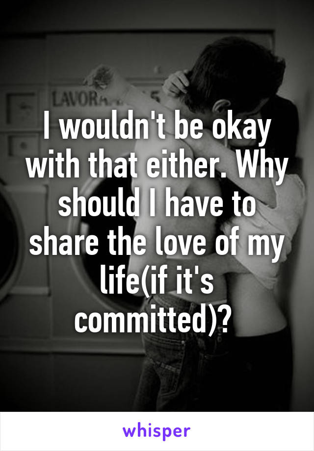 I wouldn't be okay with that either. Why should I have to share the love of my life(if it's committed)? 