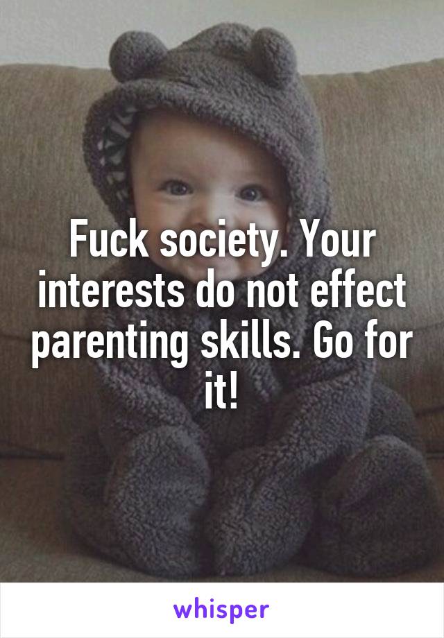 Fuck society. Your interests do not effect parenting skills. Go for it!