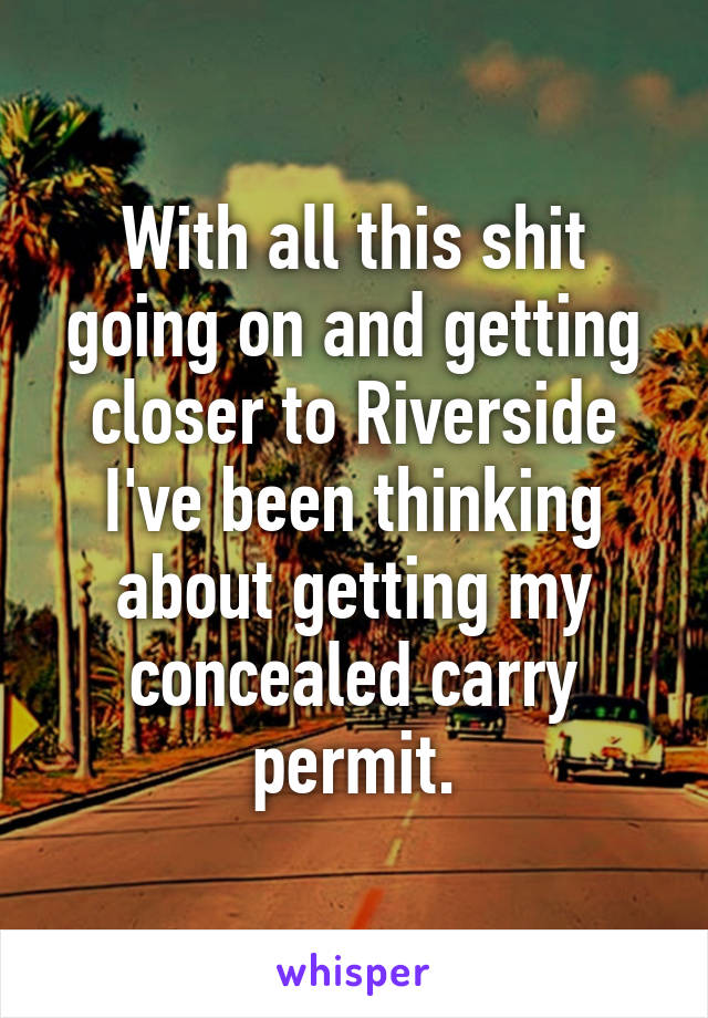 With all this shit going on and getting closer to Riverside I've been thinking about getting my concealed carry permit.