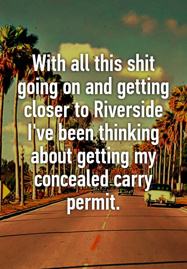 With all this shit going on and getting closer to Riverside I've been thinking about getting my concealed carry permit.