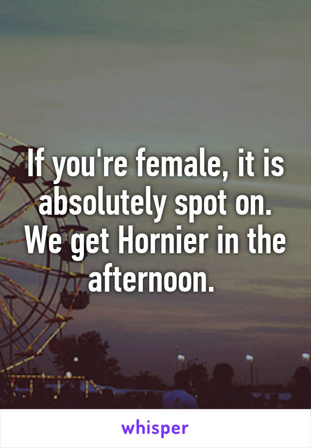 If you're female, it is absolutely spot on. We get Hornier in the afternoon. 