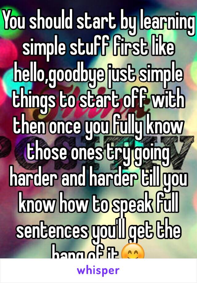 You should start by learning simple stuff first like hello,goodbye just simple things to start off with then once you fully know those ones try going harder and harder till you know how to speak full sentences you'll get the hang of it😊