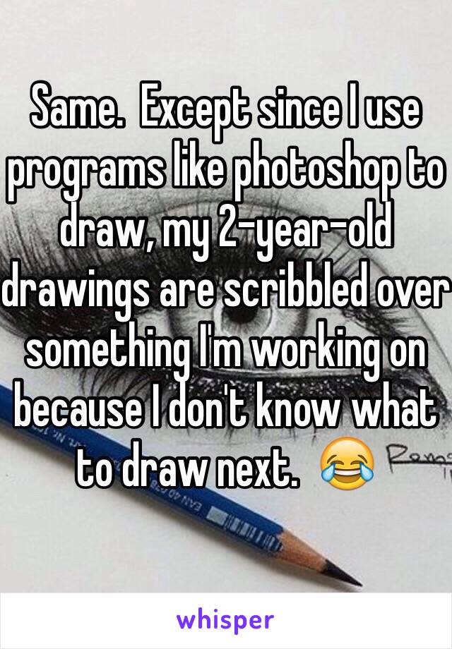 Same.  Except since I use programs like photoshop to draw, my 2-year-old drawings are scribbled over something I'm working on because I don't know what to draw next.  😂