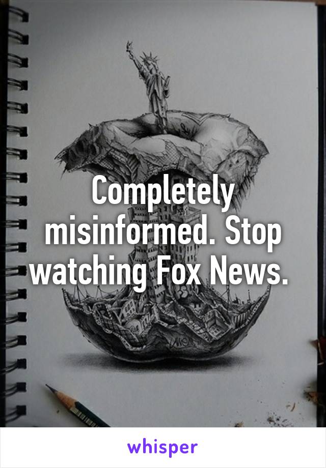 Completely misinformed. Stop watching Fox News. 