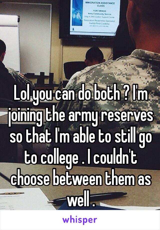 Lol you can do both ? I'm joining the army reserves so that I'm able to still go to college . I couldn't choose between them as well .