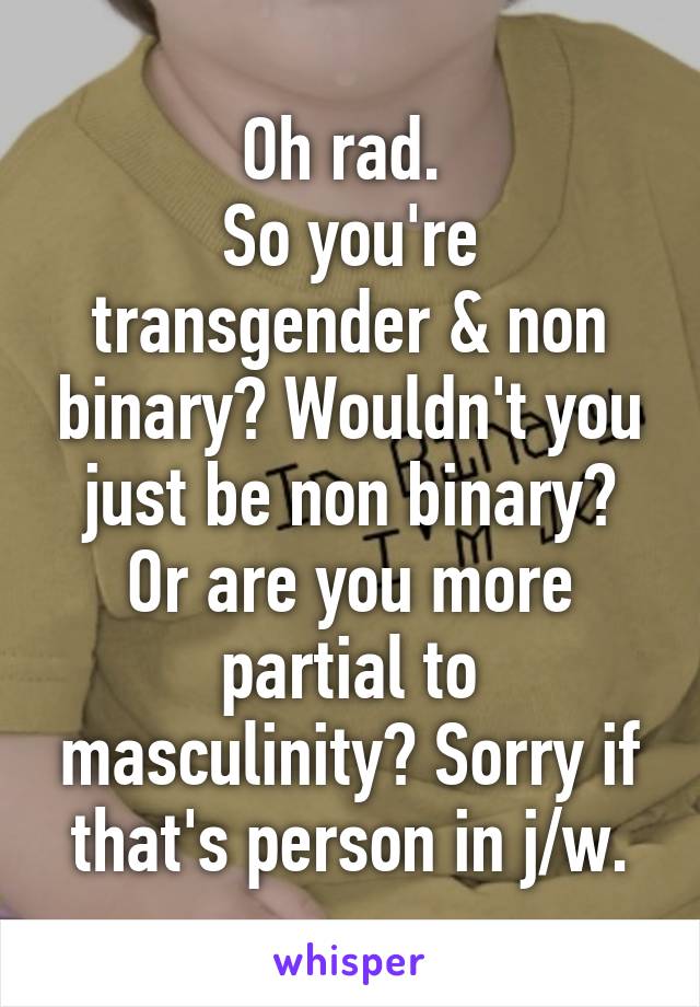 Oh rad. 
So you're transgender & non binary? Wouldn't you just be non binary? Or are you more partial to masculinity? Sorry if that's person in j/w.