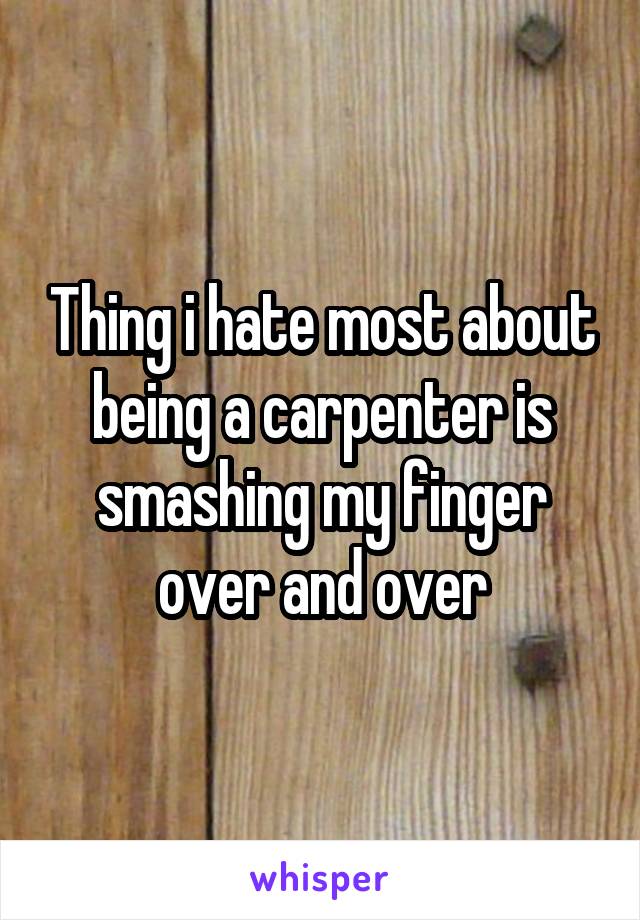Thing i hate most about being a carpenter is smashing my finger over and over