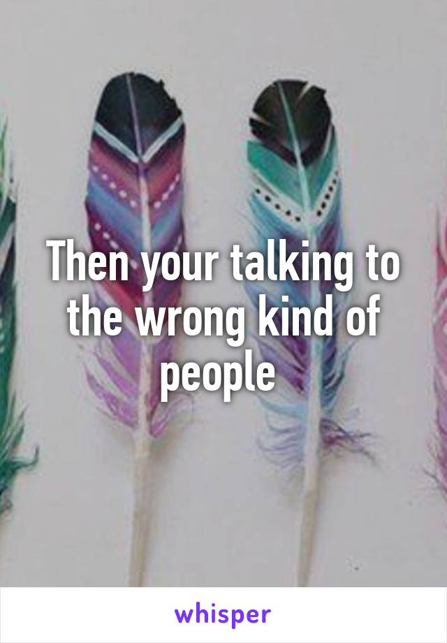 Then your talking to the wrong kind of people 