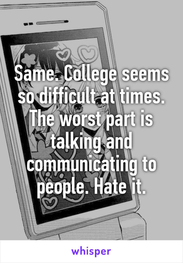 Same. College seems so difficult at times. The worst part is talking and communicating to people. Hate it.