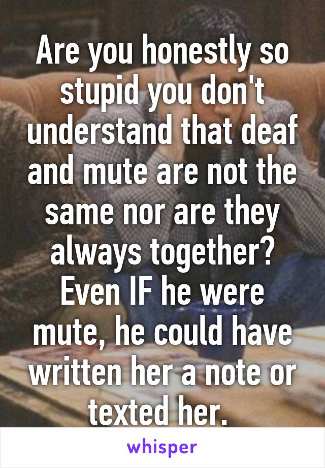 Are you honestly so stupid you don't understand that deaf and mute are not the same nor are they always together? Even IF he were mute, he could have written her a note or texted her. 