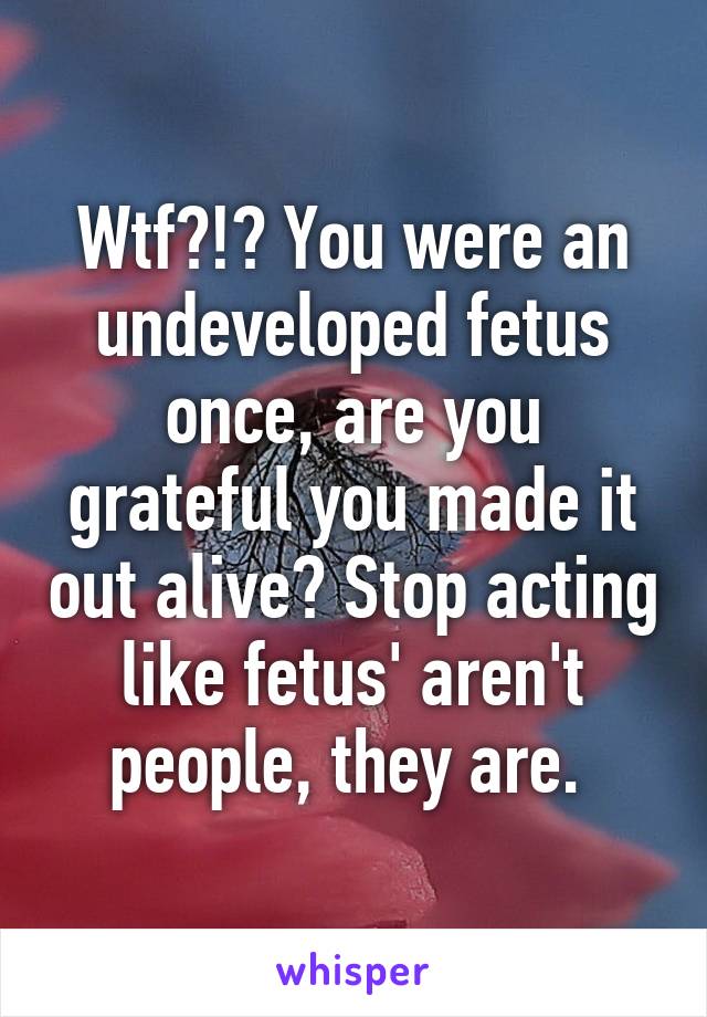 Wtf?!? You were an undeveloped fetus once, are you grateful you made it out alive? Stop acting like fetus' aren't people, they are. 