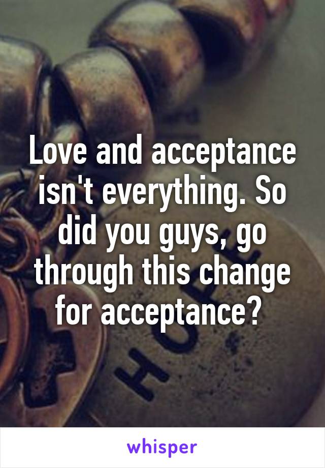 Love and acceptance isn't everything. So did you guys, go through this change for acceptance? 