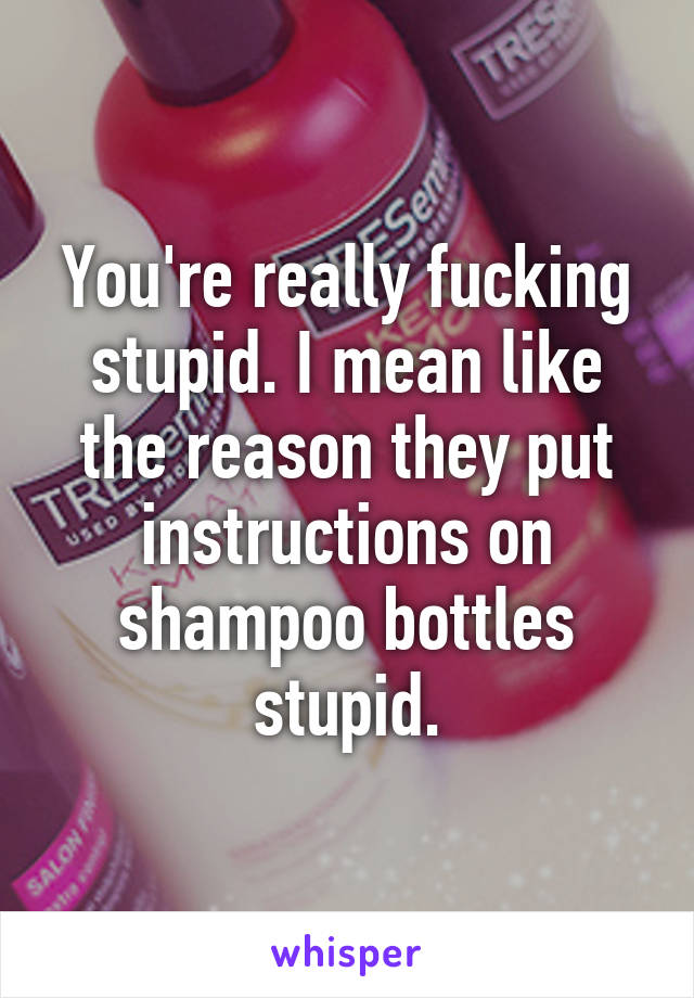 You're really fucking stupid. I mean like the reason they put instructions on shampoo bottles stupid.