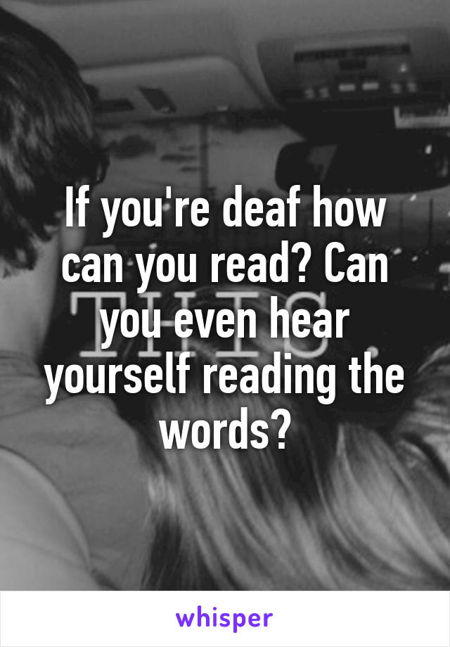 If you're deaf how can you read? Can you even hear yourself reading the words?