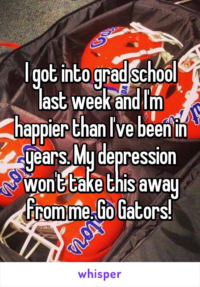 I got into grad school last week and I'm happier than I've been in years. My depression won't take this away from me. Go Gators! 