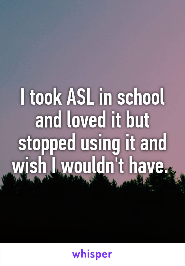 I took ASL in school and loved it but stopped using it and wish I wouldn't have. 