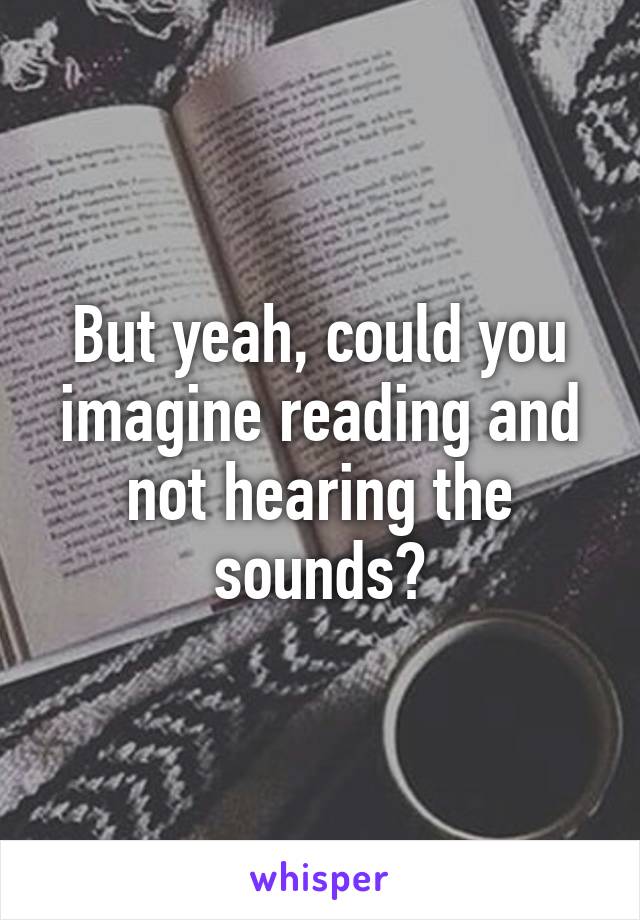 But yeah, could you imagine reading and not hearing the sounds?