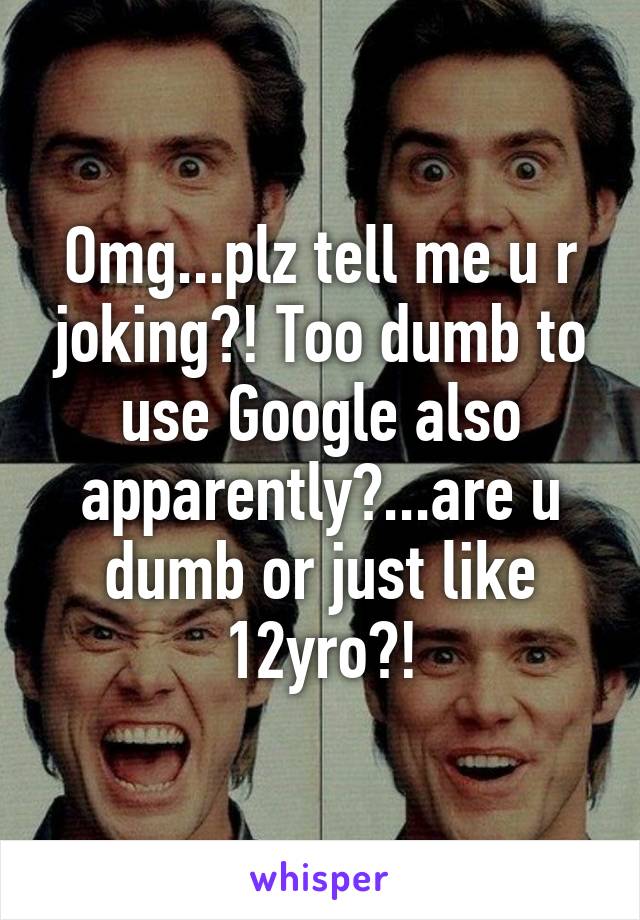 Omg...plz tell me u r joking?! Too dumb to use Google also apparently?...are u dumb or just like 12yro?!