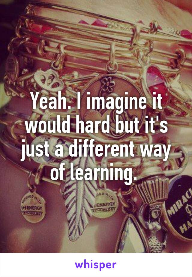 Yeah. I imagine it would hard but it's just a different way of learning. 