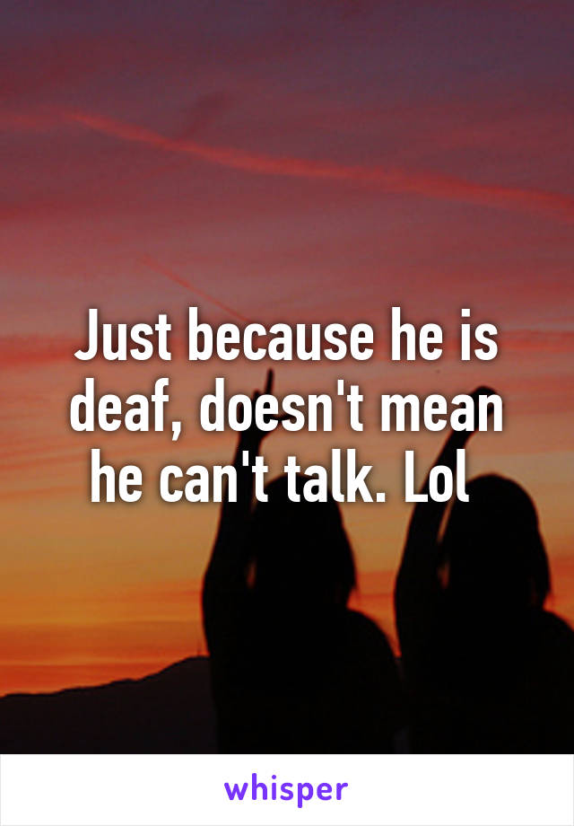 Just because he is deaf, doesn't mean he can't talk. Lol 