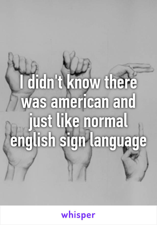 I didn't know there was american and just like normal english sign language