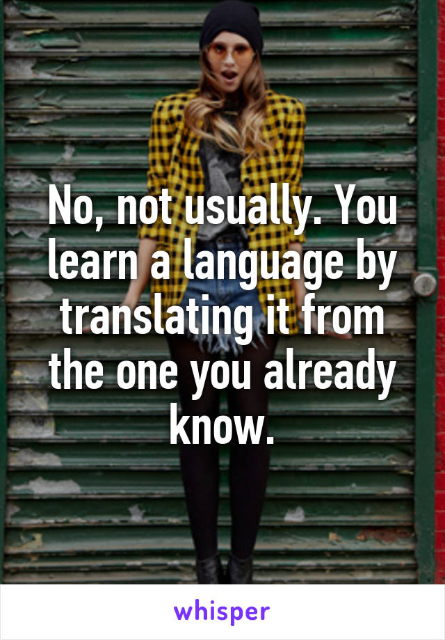 No, not usually. You learn a language by translating it from the one you already know.