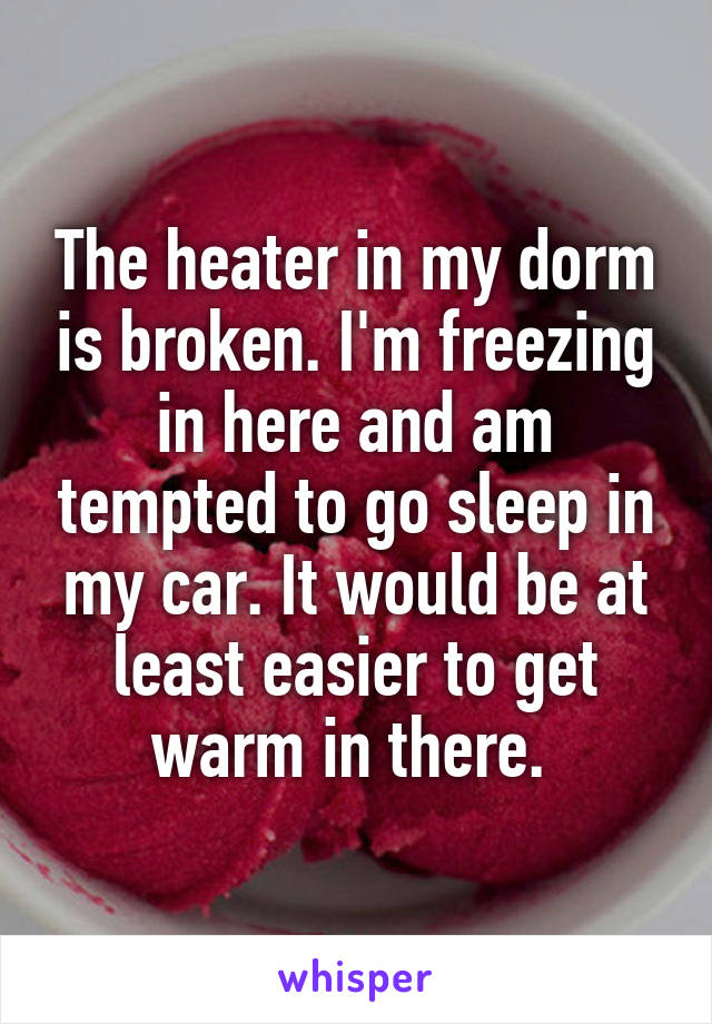 The heater in my dorm is broken. I'm freezing in here and am tempted to go sleep in my car. It would be at least easier to get warm in there. 