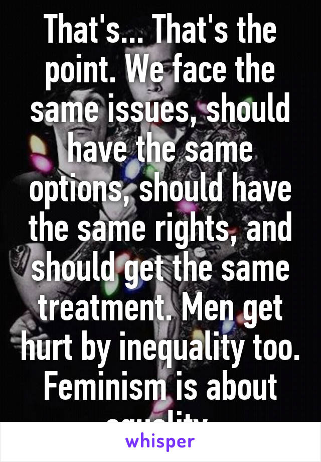 That's... That's the point. We face the same issues, should have the same options, should have the same rights, and should get the same treatment. Men get hurt by inequality too. Feminism is about equality.