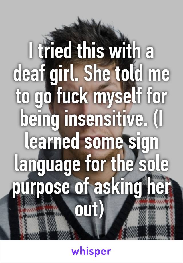 I tried this with a deaf girl. She told me to go fuck myself for being insensitive. (I learned some sign language for the sole purpose of asking her out) 