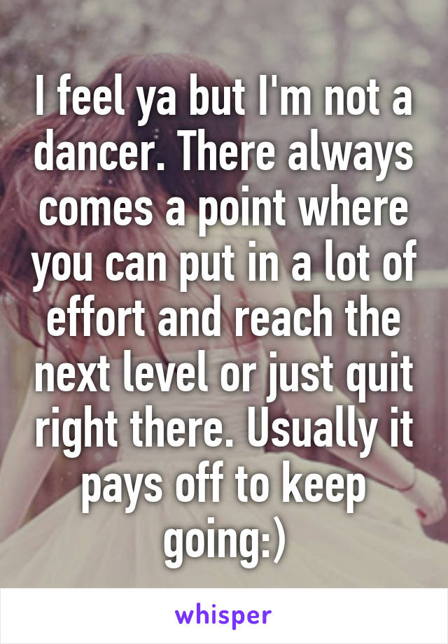 I feel ya but I'm not a dancer. There always comes a point where you can put in a lot of effort and reach the next level or just quit right there. Usually it pays off to keep going:)