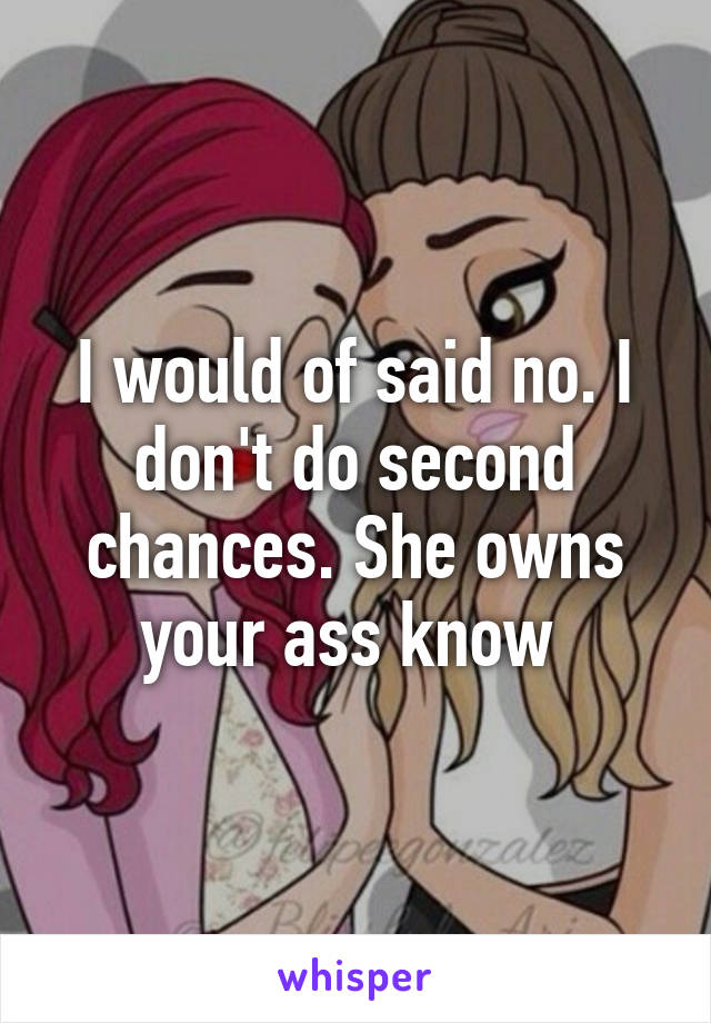 I would of said no. I don't do second chances. She owns your ass know 