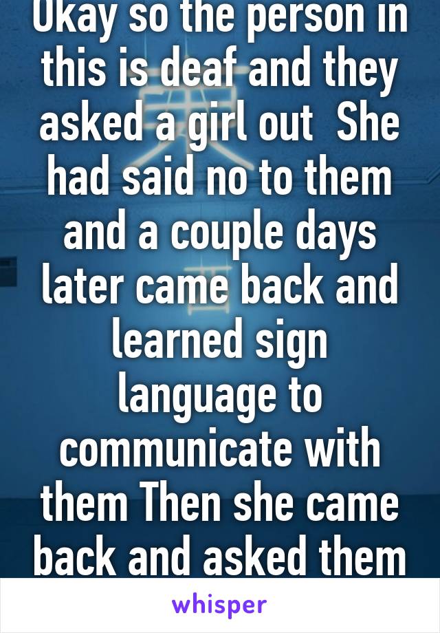 Okay so the person in this is deaf and they asked a girl out  She had said no to them and a couple days later came back and learned sign language to communicate with them Then she came back and asked them out in sign language