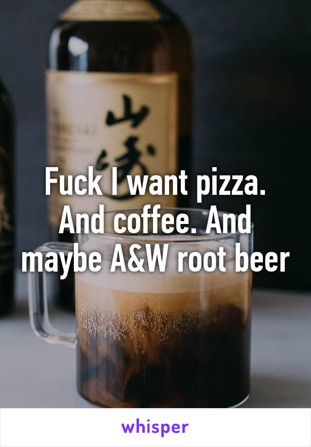 Fuck I want pizza. And coffee. And maybe A&W root beer