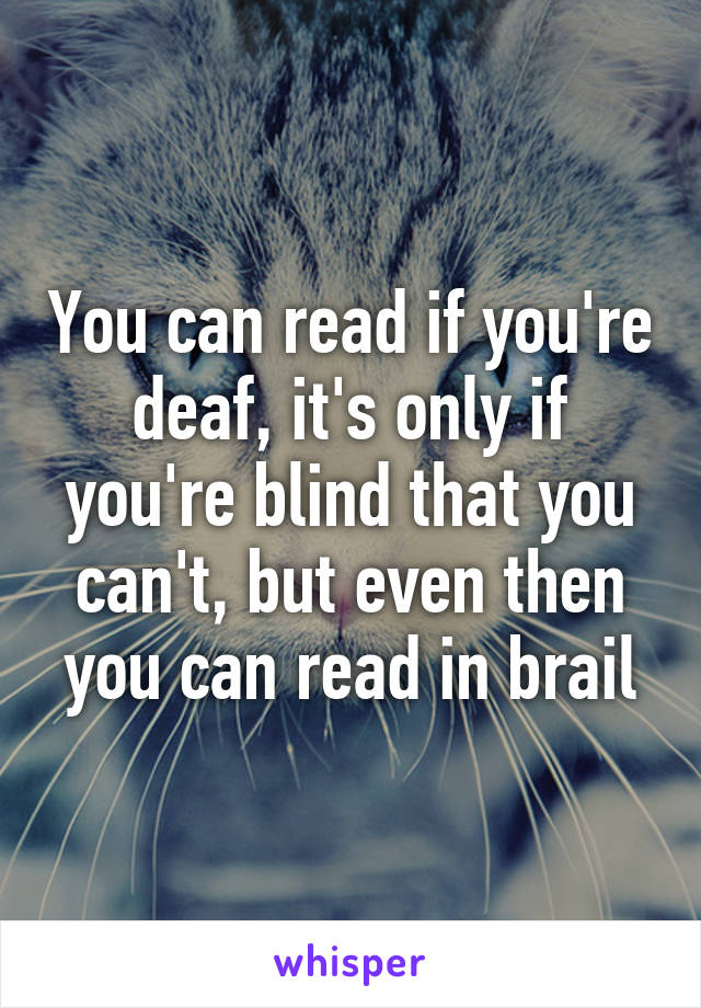 You can read if you're deaf, it's only if you're blind that you can't, but even then you can read in brail