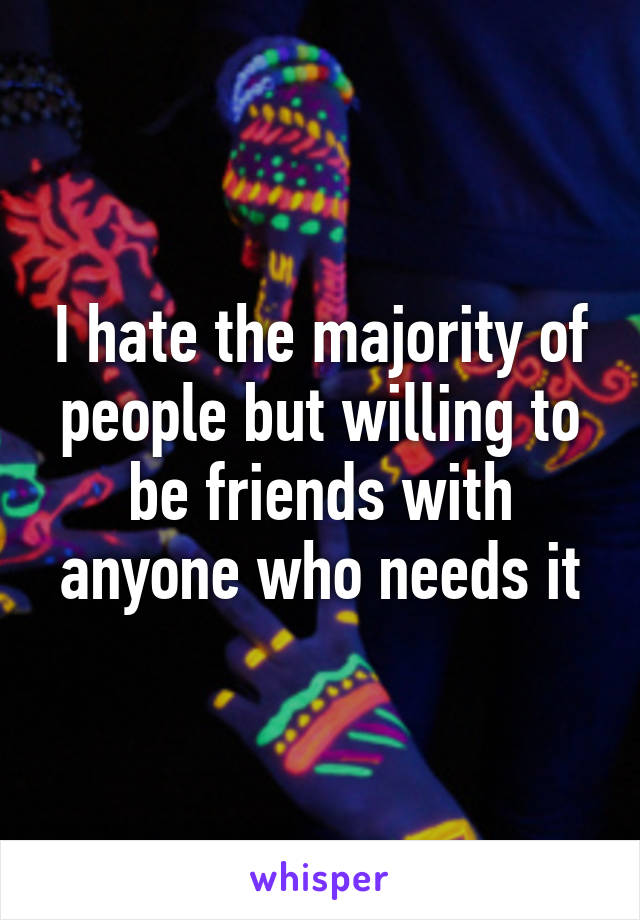 I hate the majority of people but willing to be friends with anyone who needs it