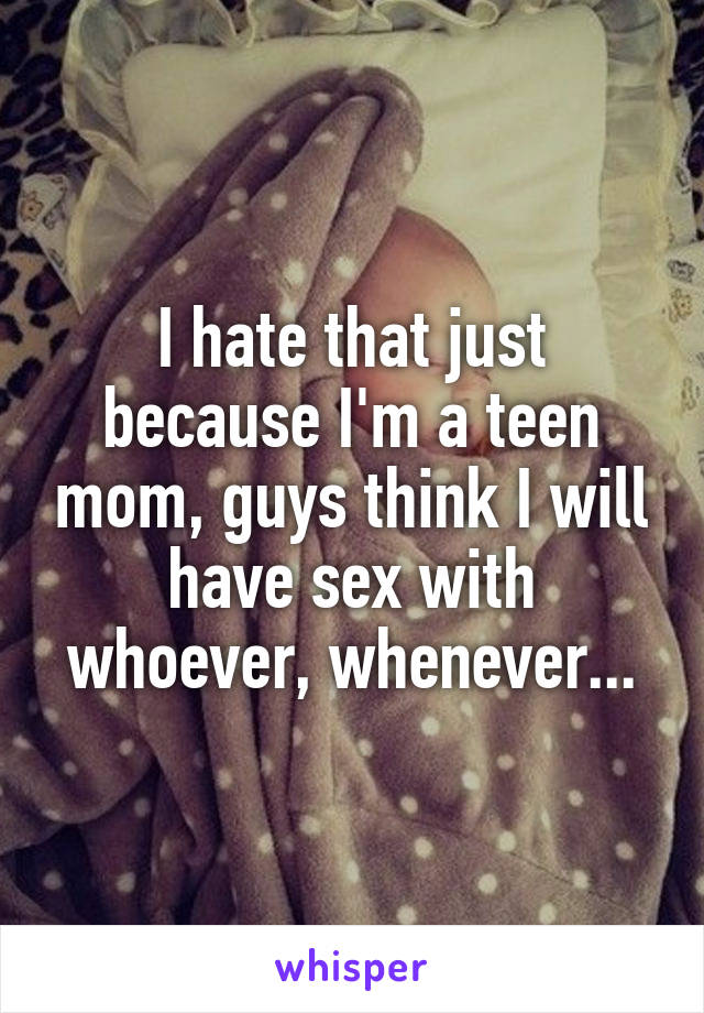 I hate that just because I'm a teen mom, guys think I will have sex with whoever, whenever...