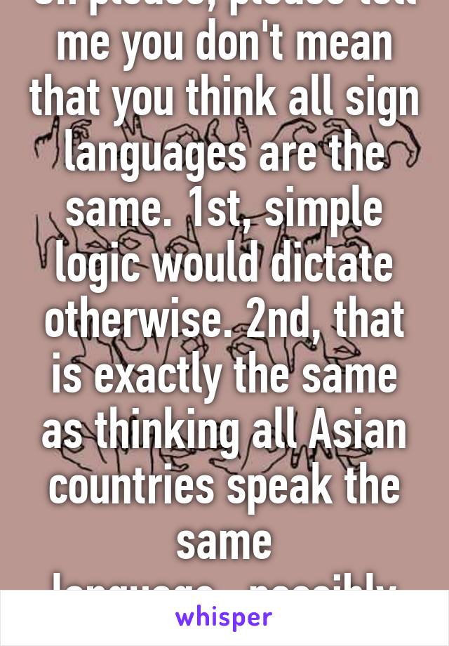 Oh please, please tell me you don't mean that you think all sign languages are the same. 1st, simple logic would dictate otherwise. 2nd, that is exactly the same as thinking all Asian countries speak the same language...possibly worse.