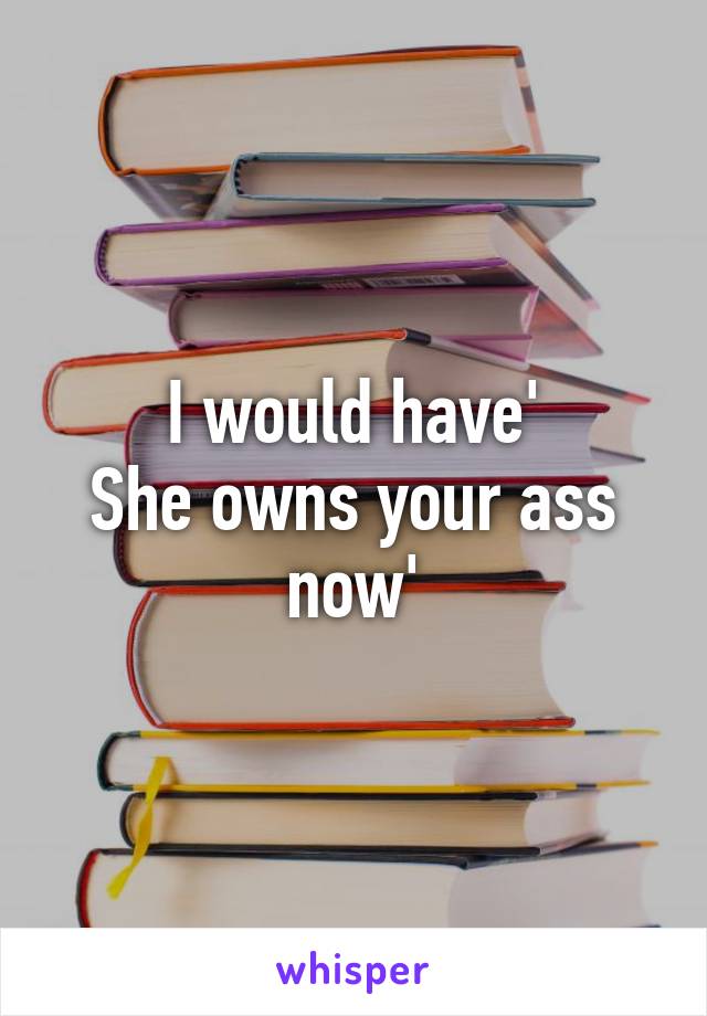 I would have'
She owns your ass now'