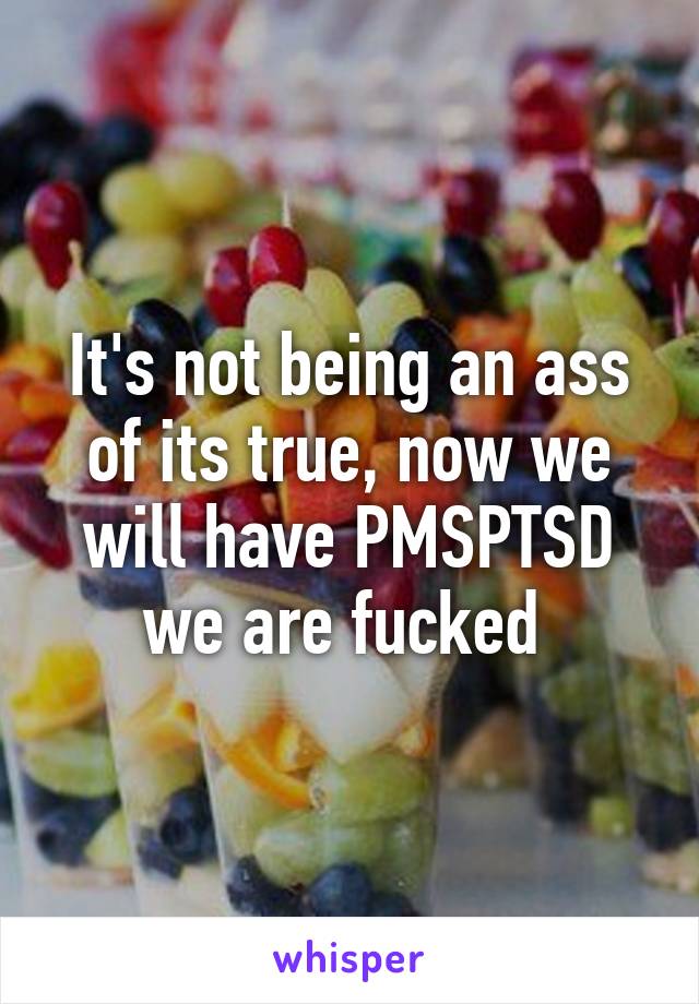 It's not being an ass of its true, now we will have PMSPTSD we are fucked 