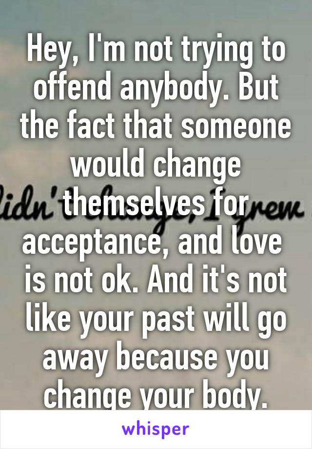 Hey, I'm not trying to offend anybody. But the fact that someone would change themselves for acceptance, and love  is not ok. And it's not like your past will go away because you change your body.