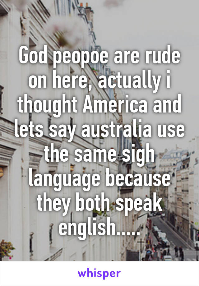 God peopoe are rude on here, actually i thought America and lets say australia use the same sigh language because they both speak english.....