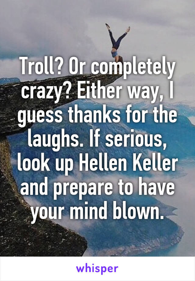 Troll? Or completely crazy? Either way, I guess thanks for the laughs. If serious, look up Hellen Keller and prepare to have your mind blown.