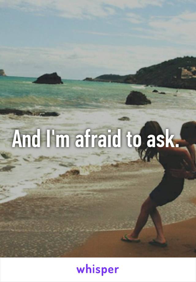 And I'm afraid to ask. 