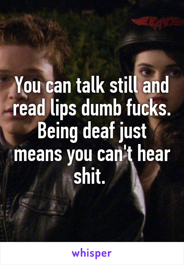 You can talk still and read lips dumb fucks. Being deaf just means you can't hear shit. 