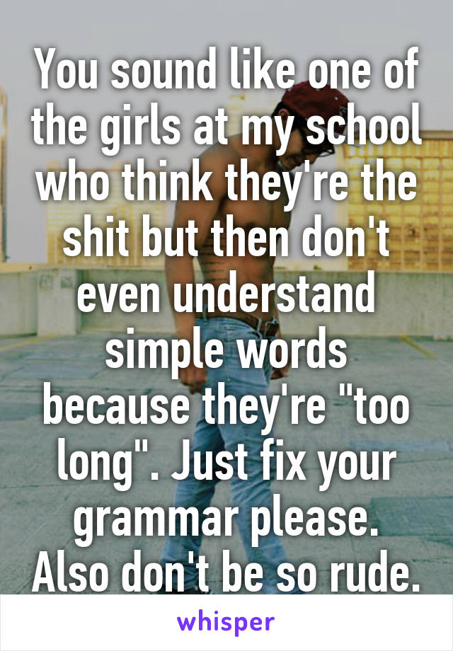 You sound like one of the girls at my school who think they're the shit but then don't even understand simple words because they're "too long". Just fix your grammar please. Also don't be so rude.