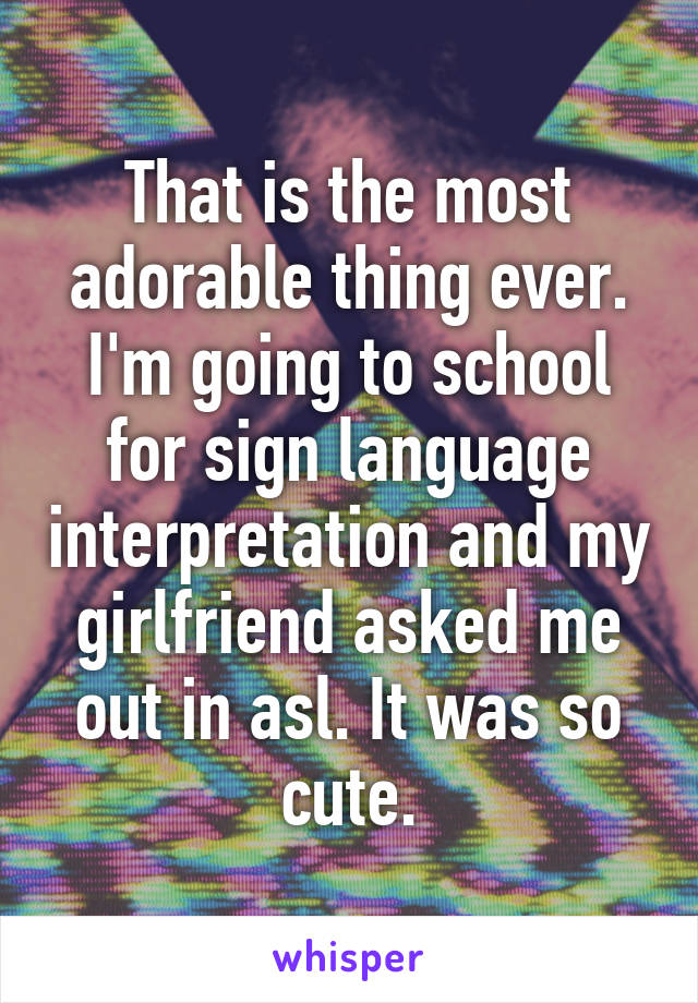 That is the most adorable thing ever. I'm going to school for sign language interpretation and my girlfriend asked me out in asl. It was so cute.