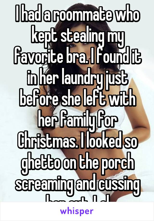 I had a roommate who kept stealing my favorite bra. I found it in her laundry just before she left with her family for Christmas. I looked so ghetto on the porch screaming and cussing her out. Lol